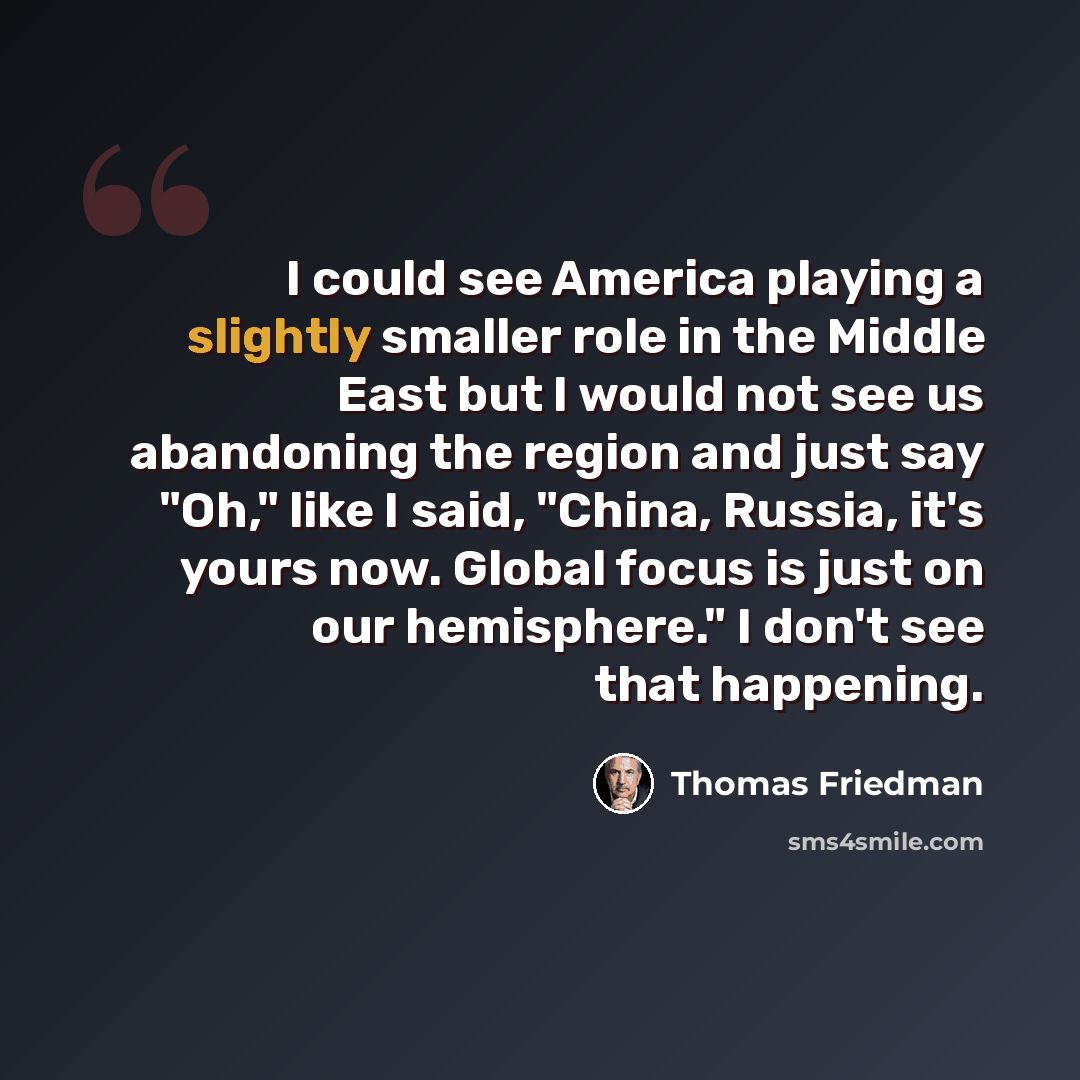 “I could see America playing a slightly smaller role in the Middle East but I would not see us abandoning the region and just say "Oh," like I said, "China, Russia, it's yours now. Global focus is just on our hemisphere." I don't see that happening.” quote by Thomas Friedman