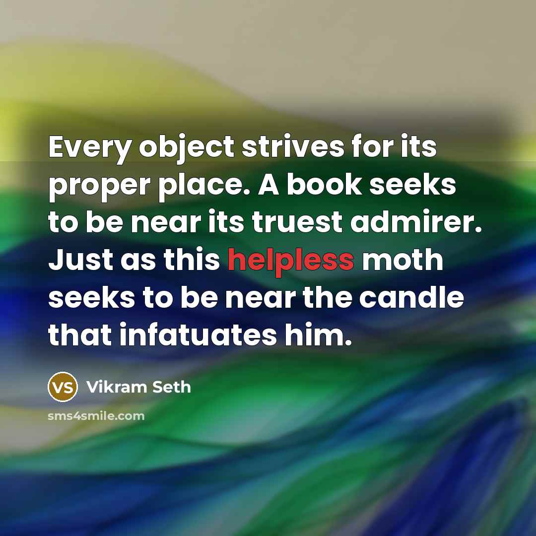 “Every object strives for its proper place. A book seeks to be near its truest admirer. Just as this helpless moth seeks to be near the candle that infatuates him.” quote by Vikram Seth
