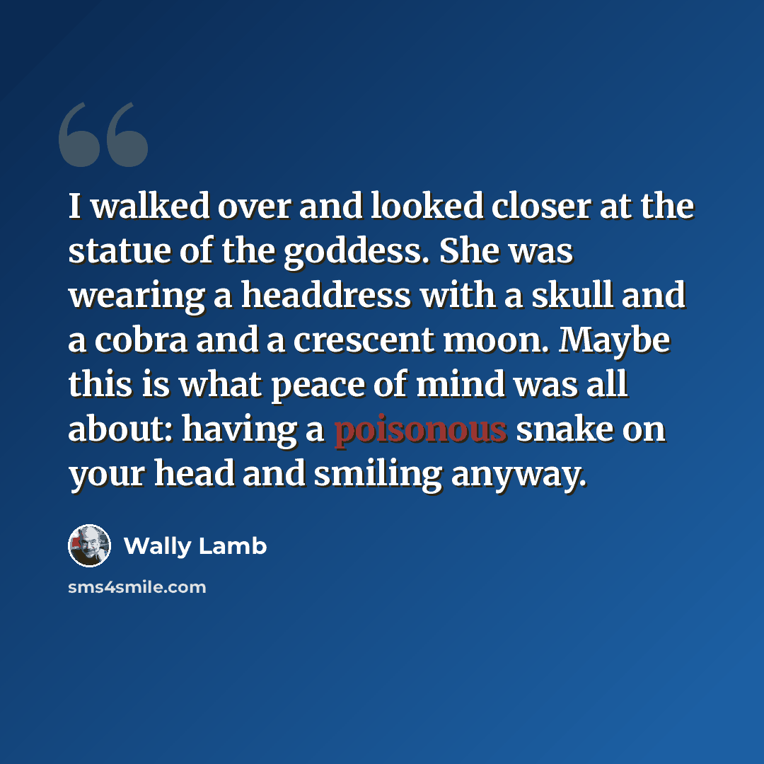 “I walked over and looked closer at the statue of the goddess. She was wearing a headdress with a skull and a cobra and a crescent moon. Maybe this is what peace of mind was all about: having a poisonous snake on your head and smiling anyway.” quote by Wally Lamb
