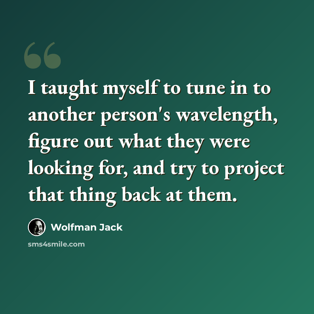 “I taught myself to tune in to another person's wavelength, figure out what they were looking for, and try to project that thing back at them.” quote by Wolfman Jack