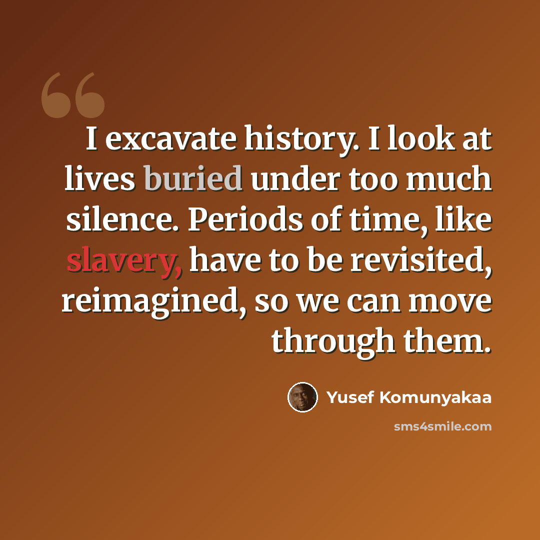 “I excavate history. I look at lives buried under too much silence. Periods of time, like slavery, have to be revisited, reimagined, so we can move through them.” quote by Yusef Komunyakaa