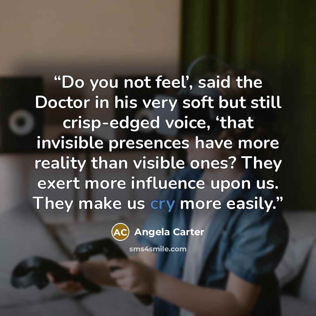 “Do you not feel’, said the Doctor in his very soft but still crisp-edged voice, ‘that invisible presences have more reality than visible ones? They exert more influence upon us. They make us cry more easily.” quote by Angela Carter