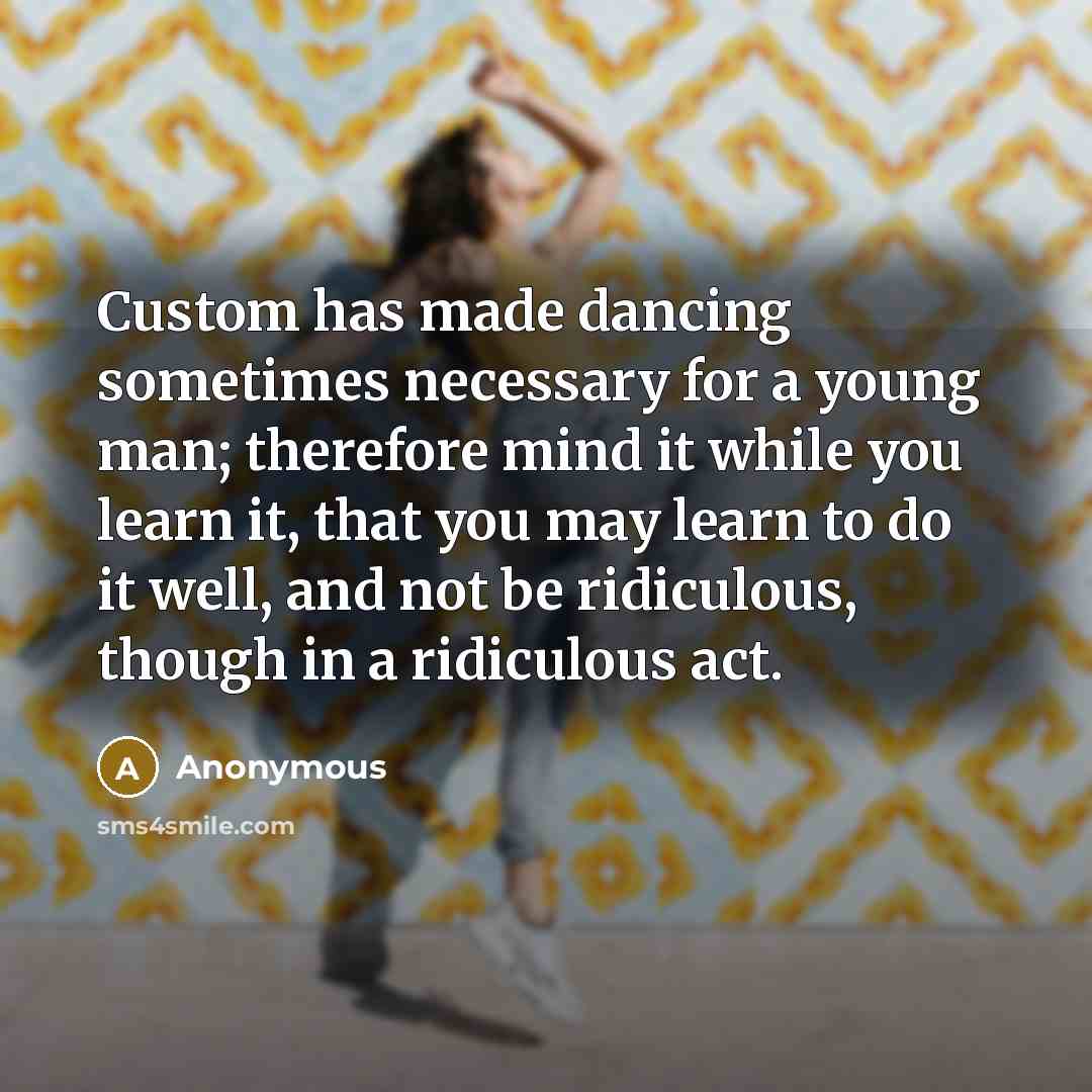“Custom has made dancing sometimes necessary for a young man; therefore mind it while you learn it, that you may learn to do it well, and not be ridiculous, though in a ridiculous act.” quote by Anonymous