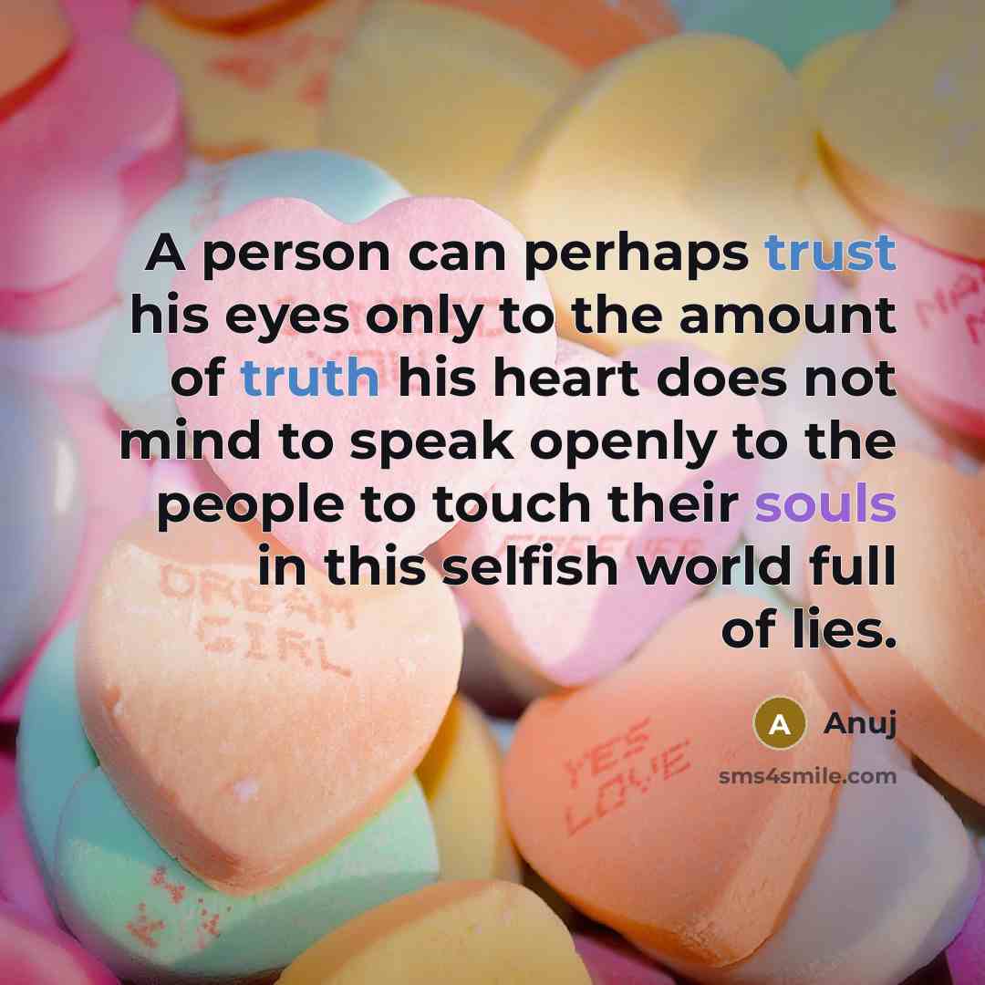 “A person can perhaps trust his eyes only to the amount of truth his heart does not mind to speak openly to the people to touch their souls in this selfish world full of lies.” quote by Anuj