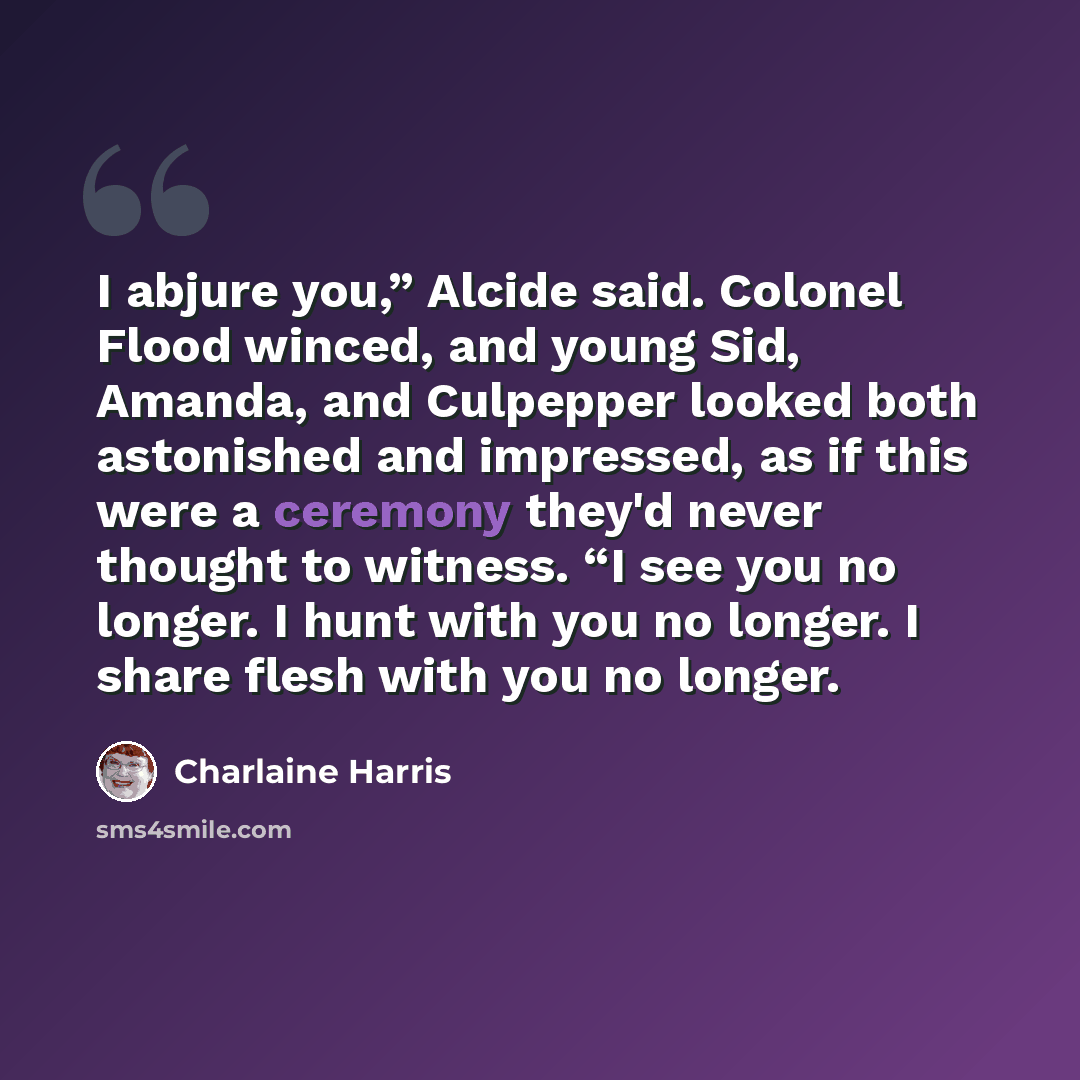 “I abjure you,” Alcide said. Colonel Flood winced, and young Sid, Amanda, and Culpepper looked both astonished and impressed, as if this were a ceremony they'd never thought to witness. “I see you no longer. I hunt with you no longer. I share flesh with you no longer.” quote by Charlaine Harris