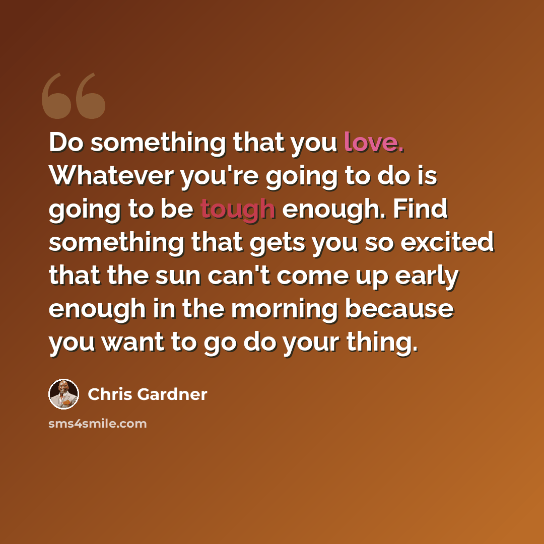 “Do something that you love. Whatever you're going to do is going to be tough enough. Find something that gets you so excited that the sun can't come up early enough in the morning because you want to go do your thing.” quote by Chris Gardner