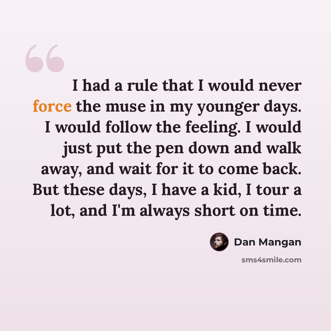 “I had a rule that I would never force the muse in my younger days. I would follow the feeling. I would just put the pen down and walk away, and wait for it to come back. But these days, I have a kid, I tour a lot, and I'm always short on time.” quote by Dan Mangan