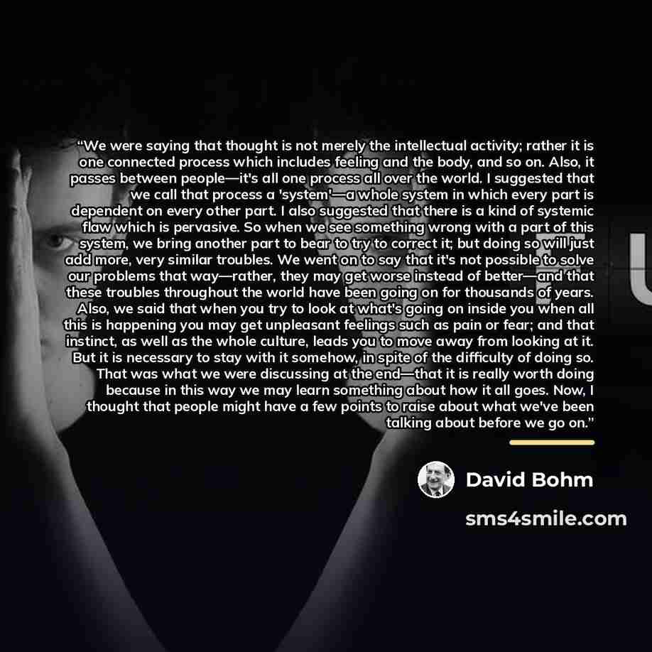 “We were saying that thought is not merely the intellectual activity; rather it is one connected process which includes feeling and the body, and so on. Also, it passes between people—it's all one process all over the world. I suggested that we call that process a 'system'—a whole system in which…” quote by David Bohm