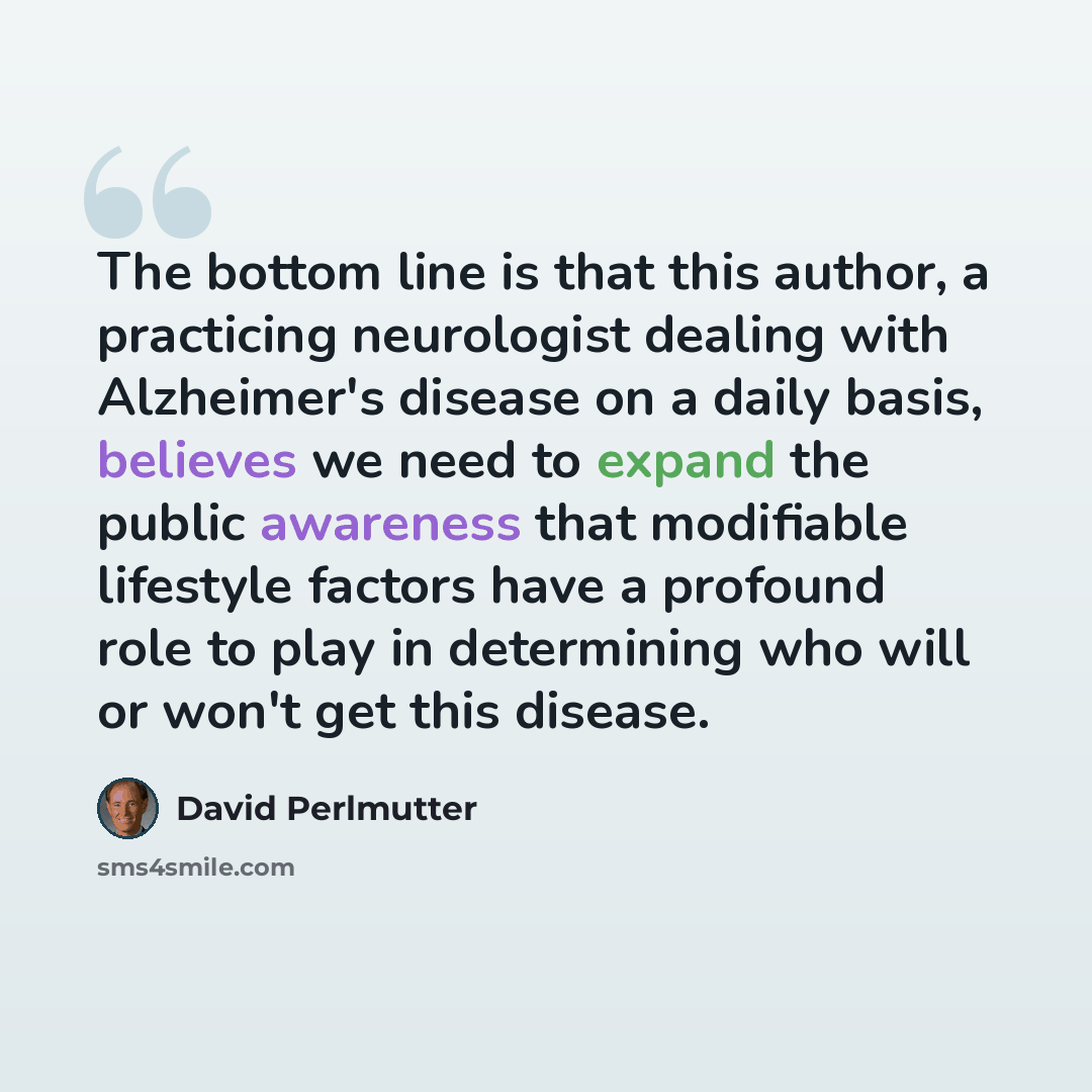 “The bottom line is that this author, a practicing neurologist dealing with Alzheimer's disease on a daily basis, believes we need to expand the public awareness that modifiable lifestyle factors have a profound role to play in determining who will or won't get this disease.” quote by David Perlmutter