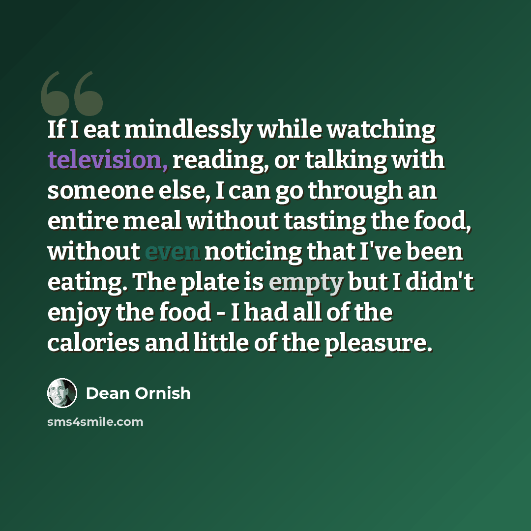 “If I eat mindlessly while watching television, reading, or talking with someone else, I can go through an entire meal without tasting the food, without even noticing that I've been eating. The plate is empty but I didn't enjoy the food - I had all of the calories and little of the pleasure.” quote by Dean Ornish