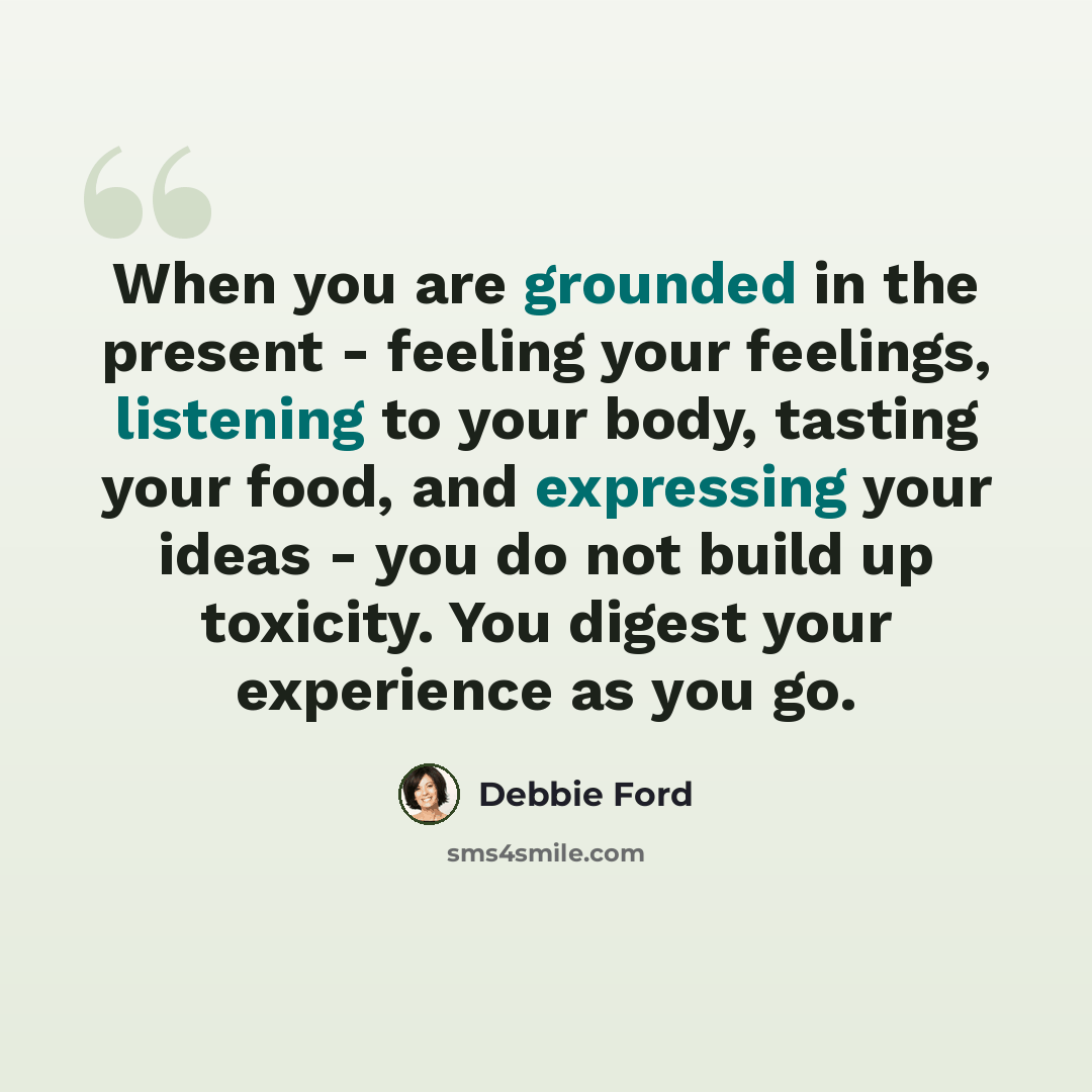 “When you are grounded in the present - feeling your feelings, listening to your body, tasting your food, and expressing your ideas - you do not build up toxicity. You digest your experience as you go.” quote by Debbie Ford