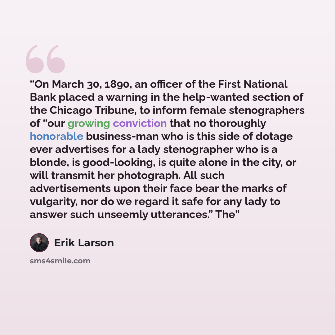 “On March 30, 1890, an officer of the First National Bank placed a warning in the help-wanted section of the Chicago Tribune, to inform female stenographers of “our growing conviction that no thoroughly honorable business-man who is this side of dotage ever advertises for a lady stenographer who is…” quote by Erik Larson