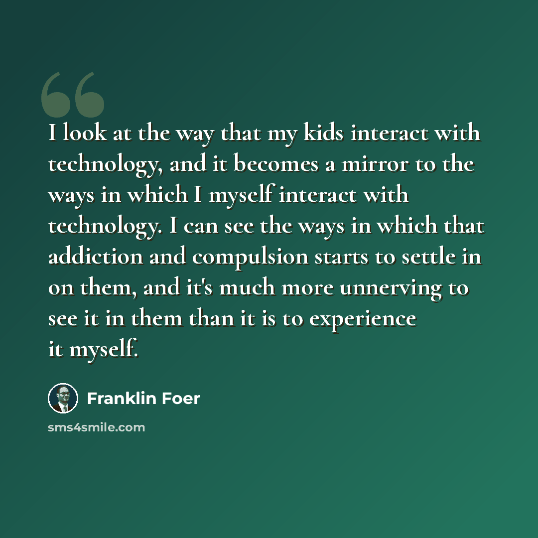 “I look at the way that my kids interact with technology, and it becomes a mirror to the ways in which I myself interact with technology. I can see the ways in which that addiction and compulsion starts to settle in on them, and it's much more unnerving to see it in them than it is to experience it…” quote by Franklin Foer