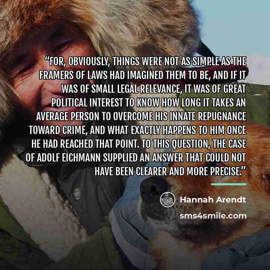 “For, obviously, things were not as simple as the framers of laws had imagined them to be, and if it was of small legal relevance, it was of great political interest to know how long it takes an average person to overcome his innate repugnance toward crime, and what exactly happens to him once he…” quote by Hannah Arendt