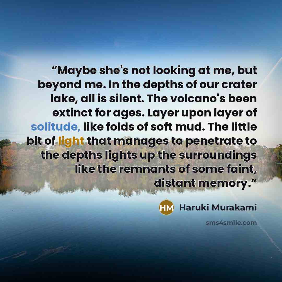 “Maybe she's not looking at me, but beyond me. In the depths of our crater lake, all is silent. The volcano's been extinct for ages. Layer upon layer of solitude, like folds of soft mud. The little bit of light that manages to penetrate to the depths lights up the surroundings like the remnants of…” quote by Haruki Murakami