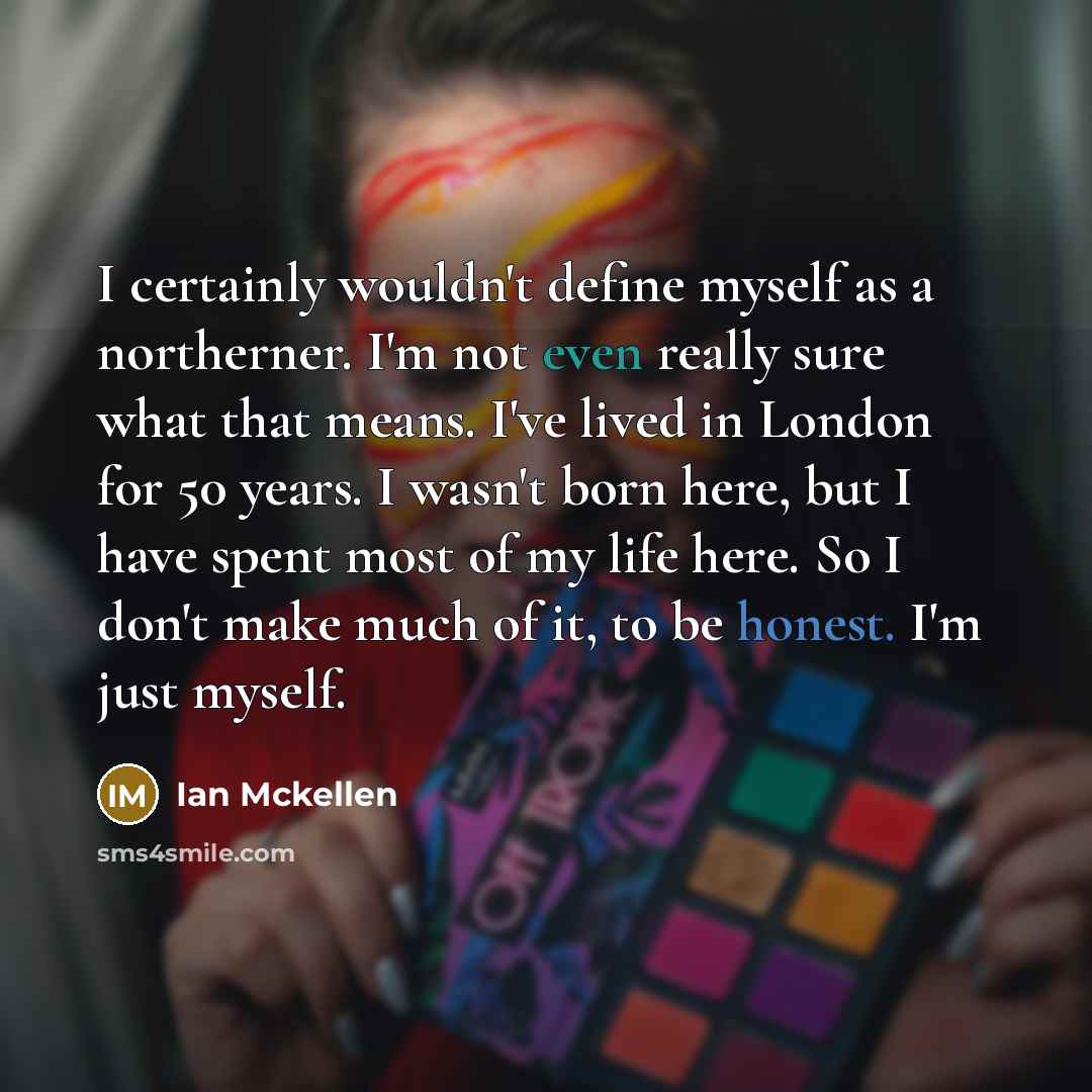 “I certainly wouldn't define myself as a northerner. I'm not even really sure what that means. I've lived in London for 50 years. I wasn't born here, but I have spent most of my life here. So I don't make much of it, to be honest. I'm just myself.” quote by Ian Mckellen
