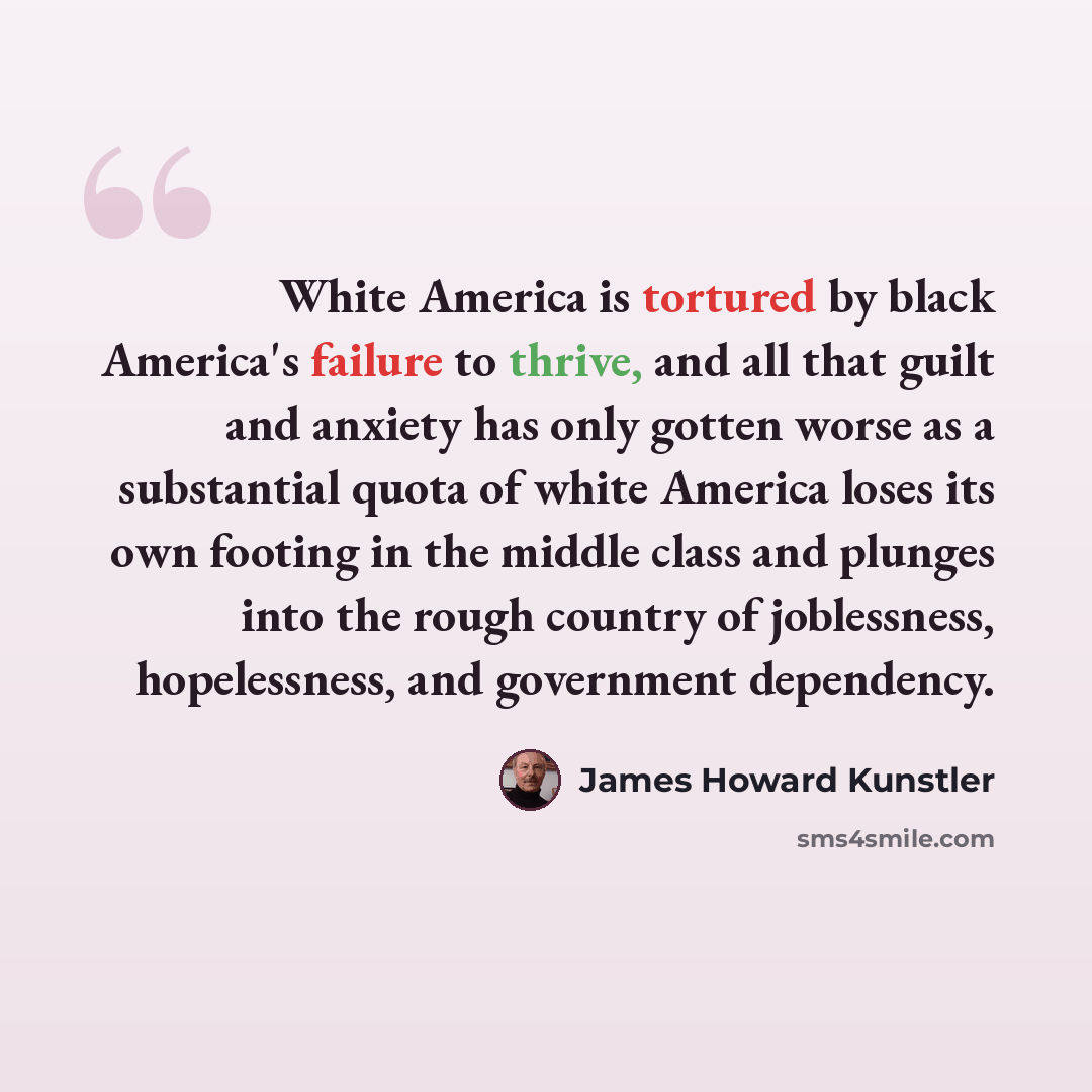 “White America is tortured by black America's failure to thrive, and all that guilt and anxiety has only gotten worse as a substantial quota of white America loses its own footing in the middle class and plunges into the rough country of joblessness, hopelessness, and government dependency.” quote by James Howard Kunstler