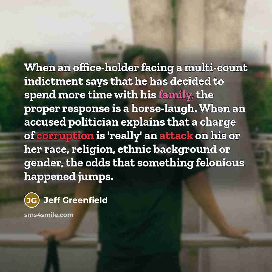 “When an office-holder facing a multi-count indictment says that he has decided to spend more time with his family, the proper response is a horse-laugh. When an accused politician explains that a charge of corruption is 'really' an attack on his or her race, religion, ethnic background or gender…” quote by Jeff Greenfield