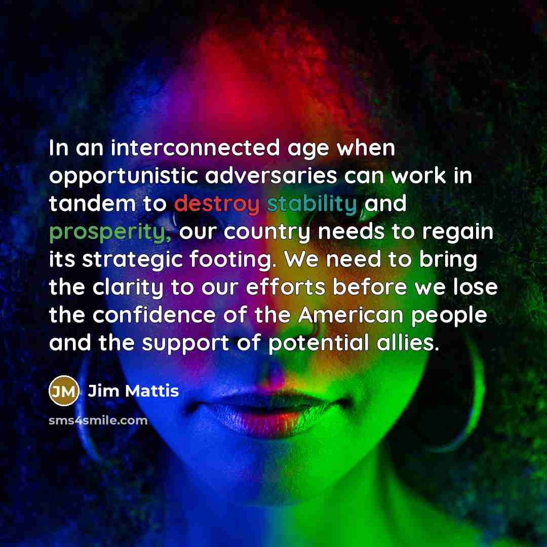 “In an interconnected age when opportunistic adversaries can work in tandem to destroy stability and prosperity, our country needs to regain its strategic footing. We need to bring the clarity to our efforts before we lose the confidence of the American people and the support of potential allies.” quote by Jim Mattis