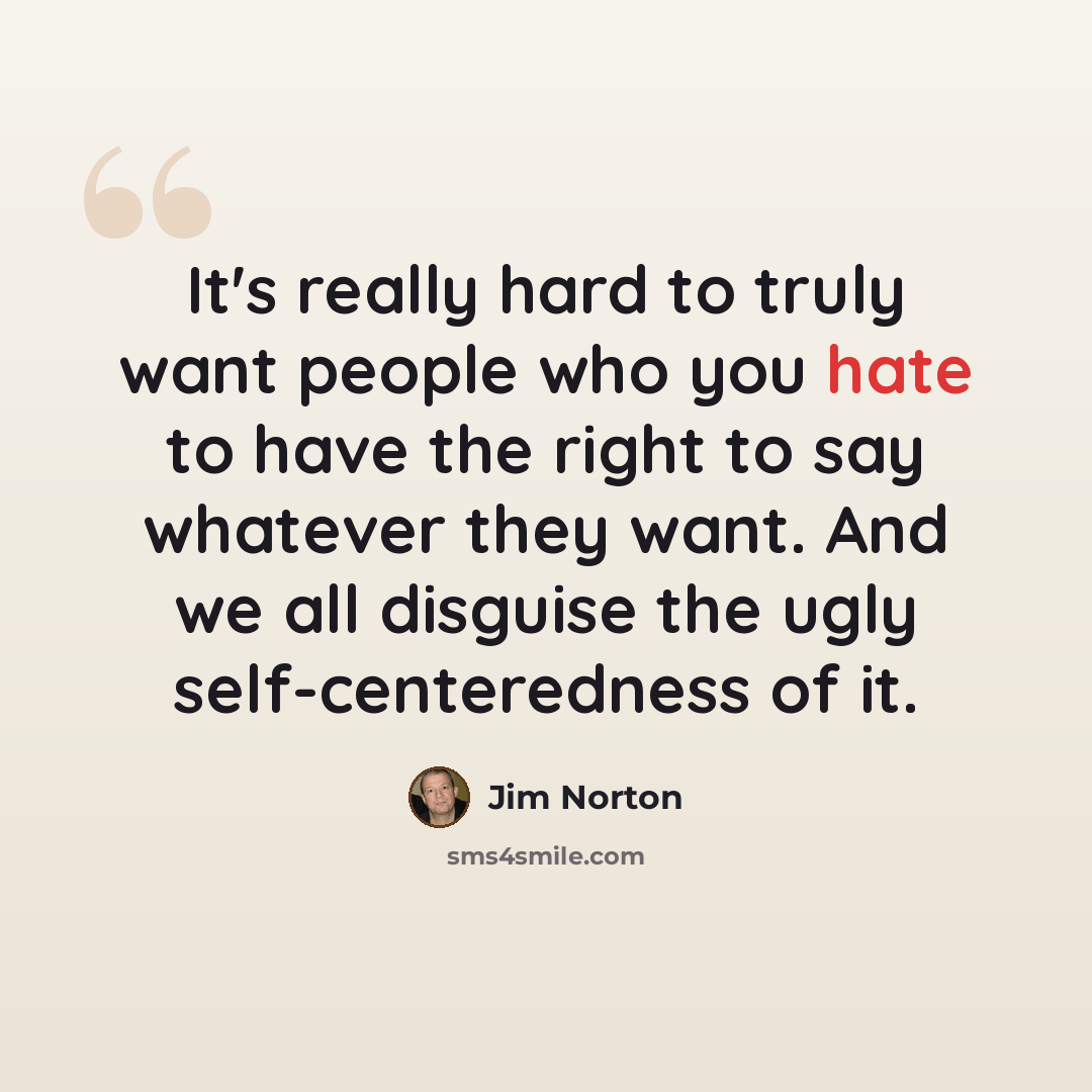 “It's really hard to truly want people who you hate to have the right to say whatever they want. And we all disguise the ugly self-centeredness of it.” quote by Jim Norton