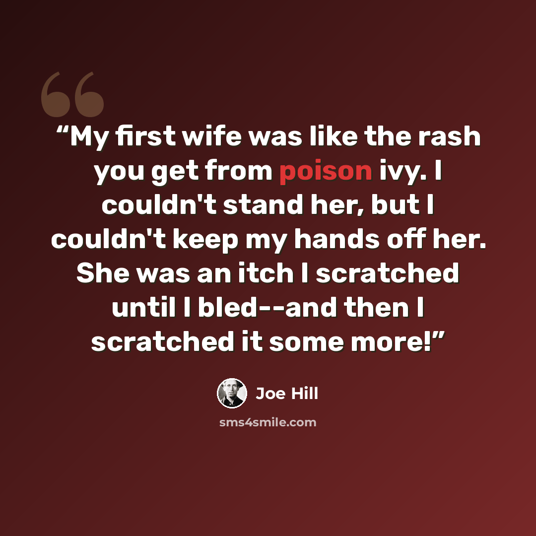 “My first wife was like the rash you get from poison ivy. I couldn't stand her, but I couldn't keep my hands off her. She was an itch I scratched until I bled--and then I scratched it some more!” quote by Joe Hill