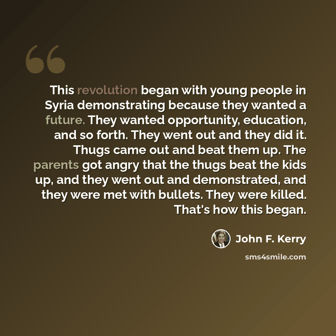 “This revolution began with young people in Syria demonstrating because they wanted a future. They wanted opportunity, education, and so forth. They went out and they did it. Thugs came out and beat them up. The parents got angry that the thugs beat the kids up, and they went out and demonstrated…” quote by John F. Kerry