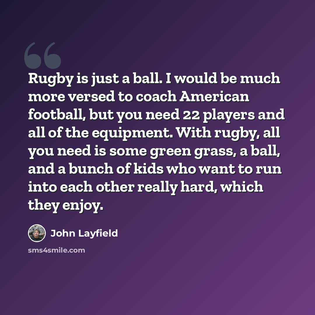 “Rugby is just a ball. I would be much more versed to coach American football, but you need 22 players and all of the equipment. With rugby, all you need is some green grass, a ball, and a bunch of kids who want to run into each other really hard, which they enjoy.” quote by John Layfield