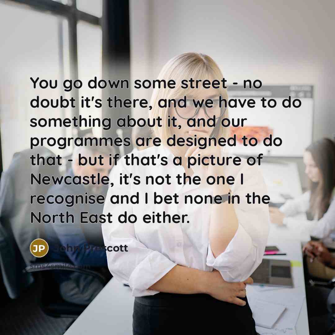 “You go down some street - no doubt it's there, and we have to do something about it, and our programmes are designed to do that - but if that's a picture of Newcastle, it's not the one I recognise and I bet none in the North East do either.” quote by John Prescott