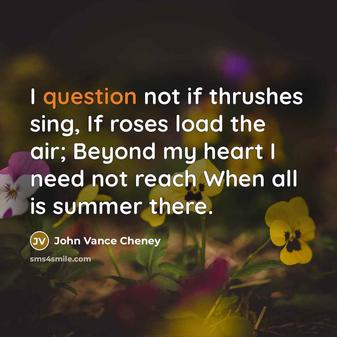 “I question not if thrushes sing, If roses load the air; Beyond my heart I need not reach When all is summer there.” quote by John Vance Cheney