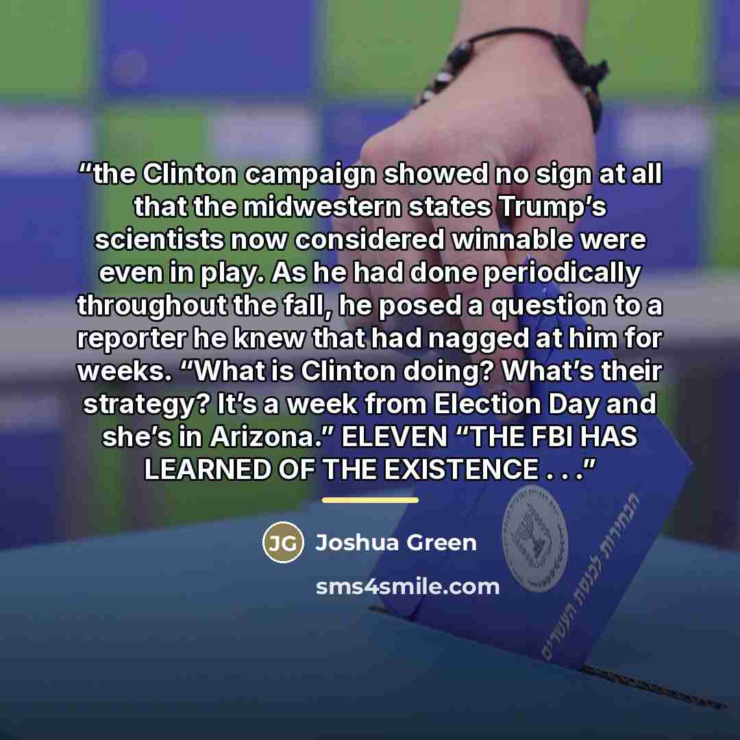 “the Clinton campaign showed no sign at all that the midwestern states Trump’s scientists now considered winnable were even in play. As he had done periodically throughout the fall, he posed a question to a reporter he knew that had nagged at him for weeks. “What is Clinton doing? What’s their…” quote by Joshua Green