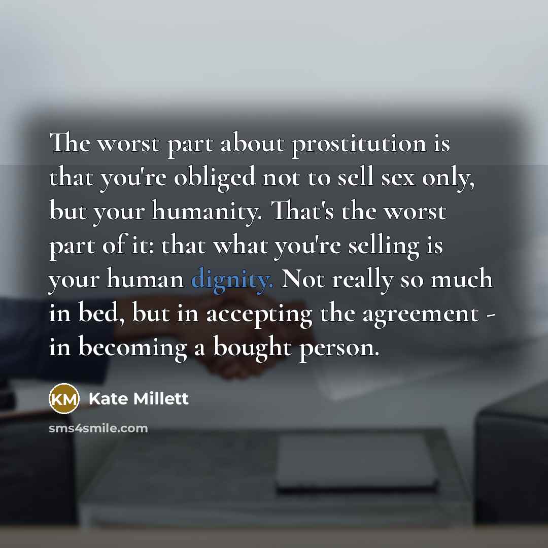“The worst part about prostitution is that you're obliged not to sell sex only, but your humanity. That's the worst part of it: that what you're selling is your human dignity. Not really so much in bed, but in accepting the agreement - in becoming a bought person.” quote by Kate Millett