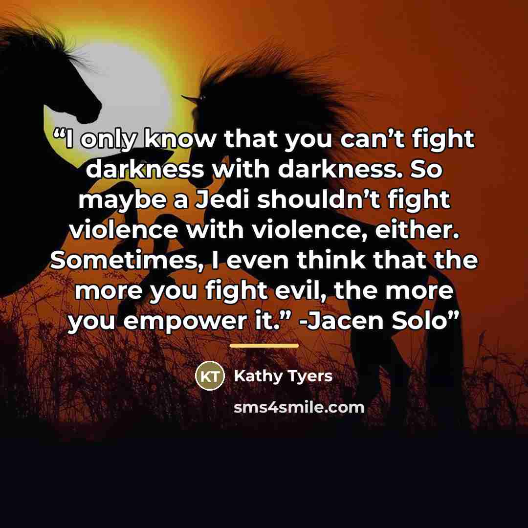 “I only know that you can’t fight darkness with darkness. So maybe a Jedi shouldn’t fight violence with violence, either. Sometimes, I even think that the more you fight evil, the more you empower it.” -Jacen Solo” quote by Kathy Tyers