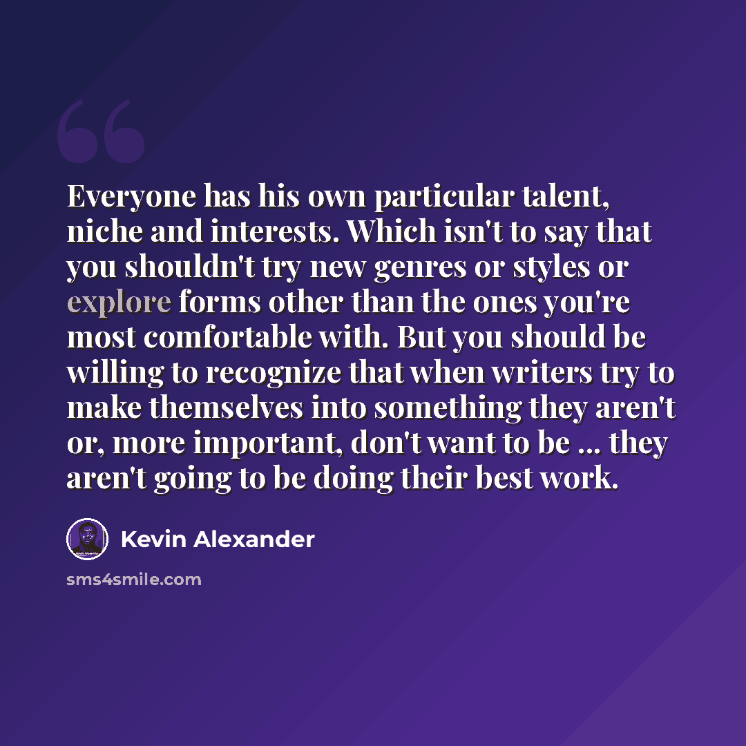 “Everyone has his own particular talent, niche and interests. Which isn't to say that you shouldn't try new genres or styles or explore forms other than the ones you're most comfortable with. But you should be willing to recognize that when writers try to make themselves into something they aren't…” quote by Kevin Alexander