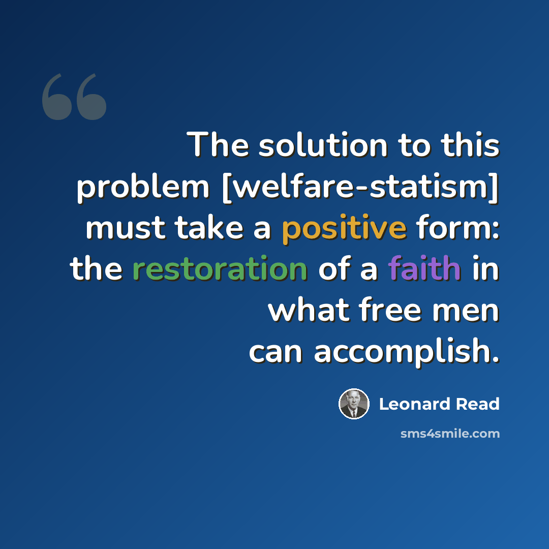 “The solution to this problem [welfare-statism] must take a positive form: the restoration of a faith in what free men can accomplish.” quote by Leonard Read