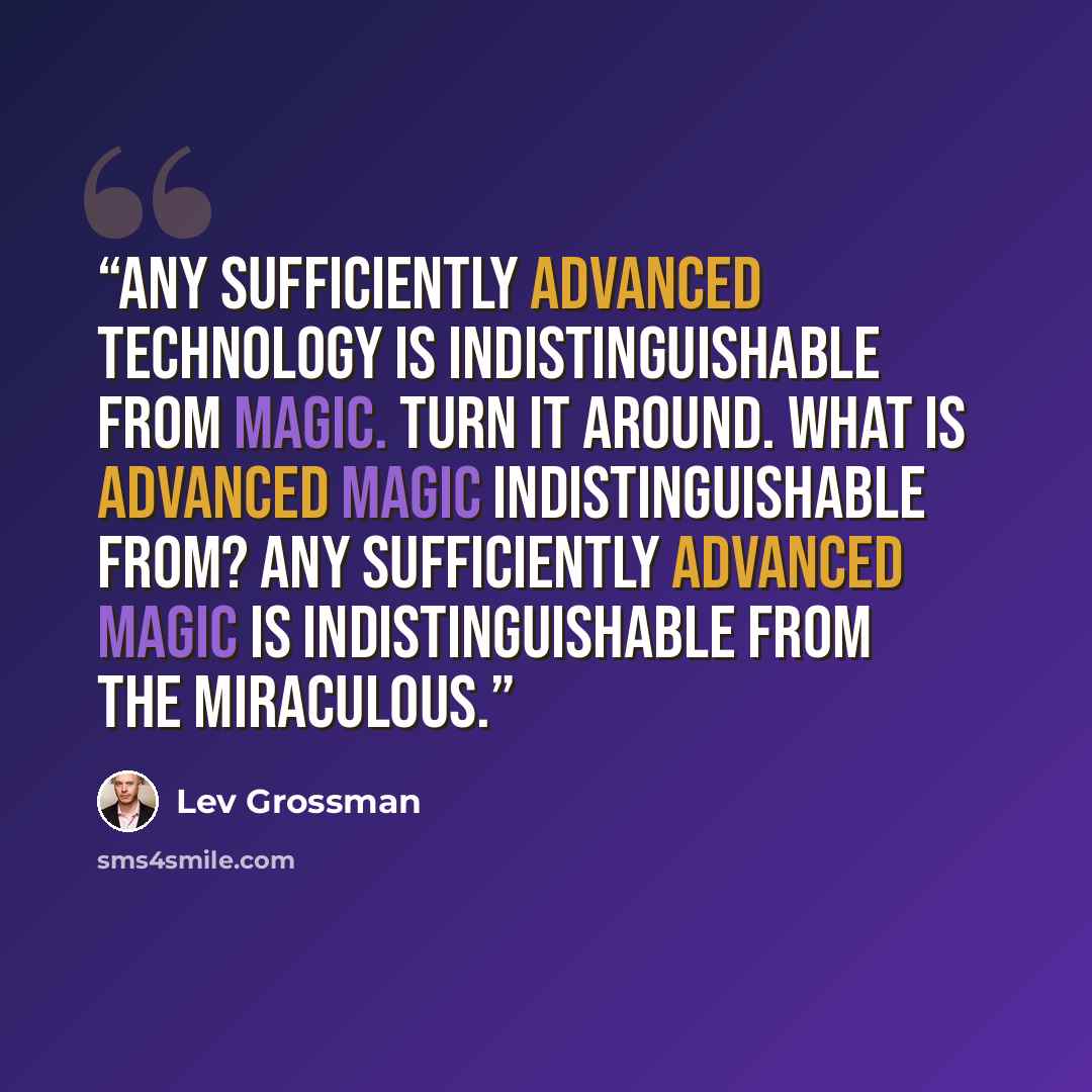 “Any sufficiently advanced technology is indistinguishable from magic. Turn it around. What is advanced magic indistinguishable from? Any sufficiently advanced magic is indistinguishable from the miraculous.” quote by Lev Grossman