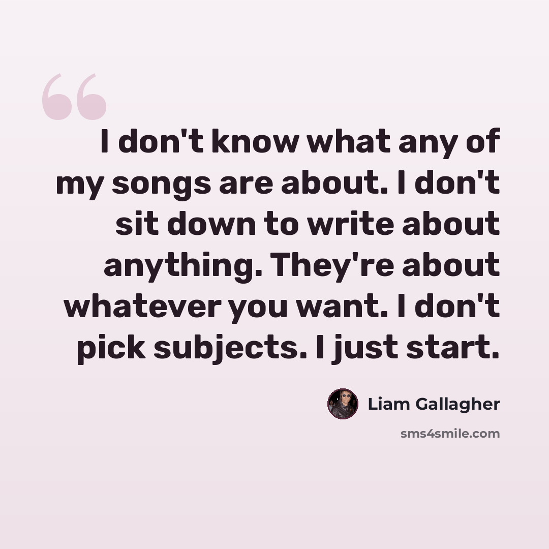 “I don't know what any of my songs are about. I don't sit down to write about anything. They're about whatever you want. I don't pick subjects. I just start.” quote by Liam Gallagher