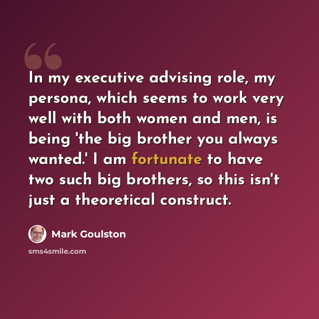 “In my executive advising role, my persona, which seems to work very well with both women and men, is being 'the big brother you always wanted.' I am fortunate to have two such big brothers, so this isn't just a theoretical construct.” quote by Mark Goulston
