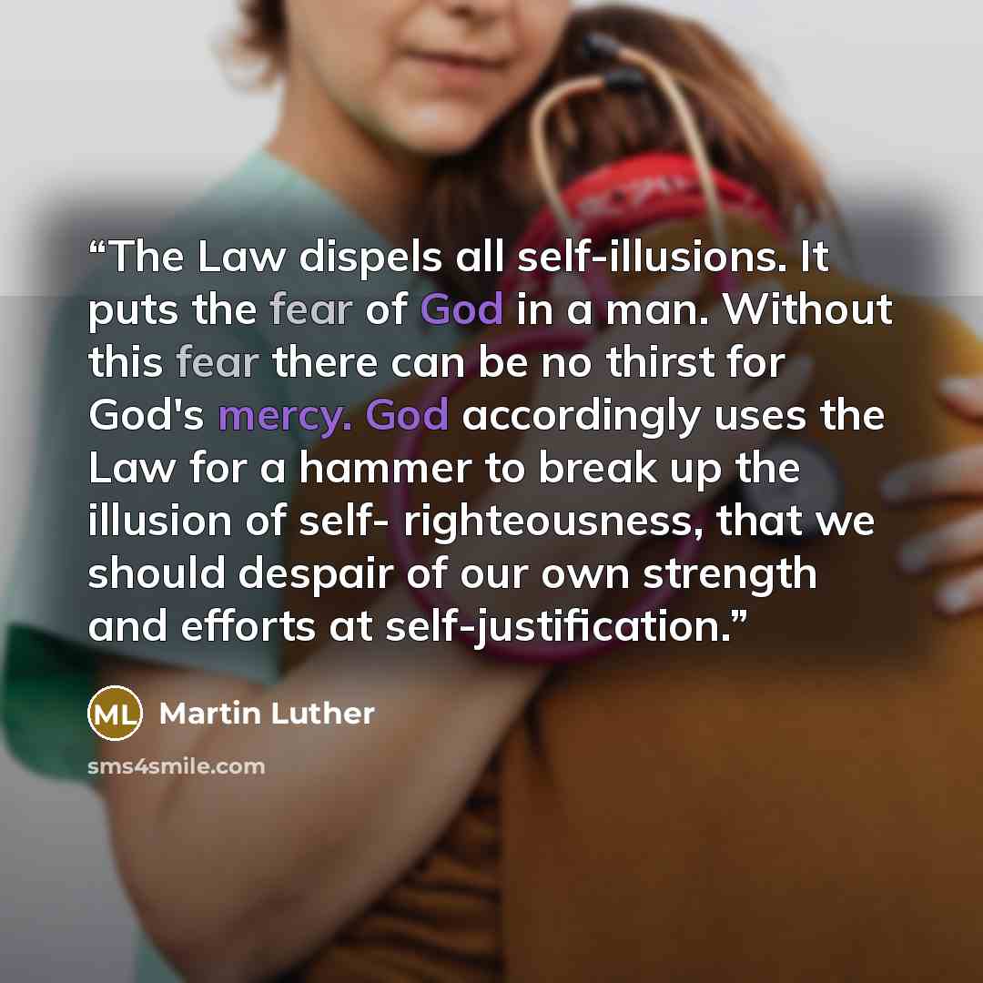 “The Law dispels all self-illusions. It puts the fear of God in a man. Without this fear there can be no thirst for God's mercy. God accordingly uses the Law for a hammer to break up the illusion of self- righteousness, that we should despair of our own strength and efforts at self-justification.” quote by Martin Luther