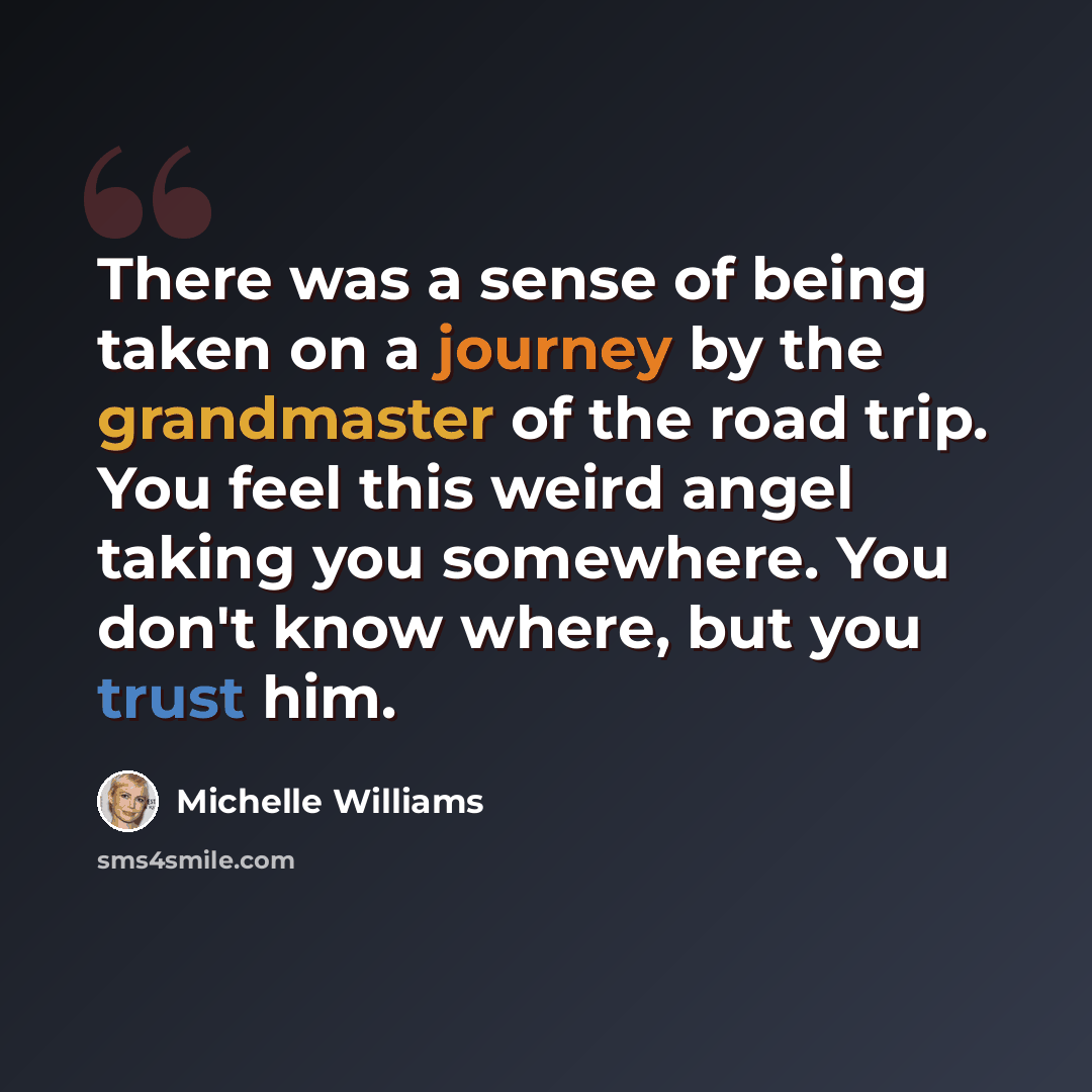 “There was a sense of being taken on a journey by the grandmaster of the road trip. You feel this weird angel taking you somewhere. You don't know where, but you trust him.” quote by Michelle Williams
