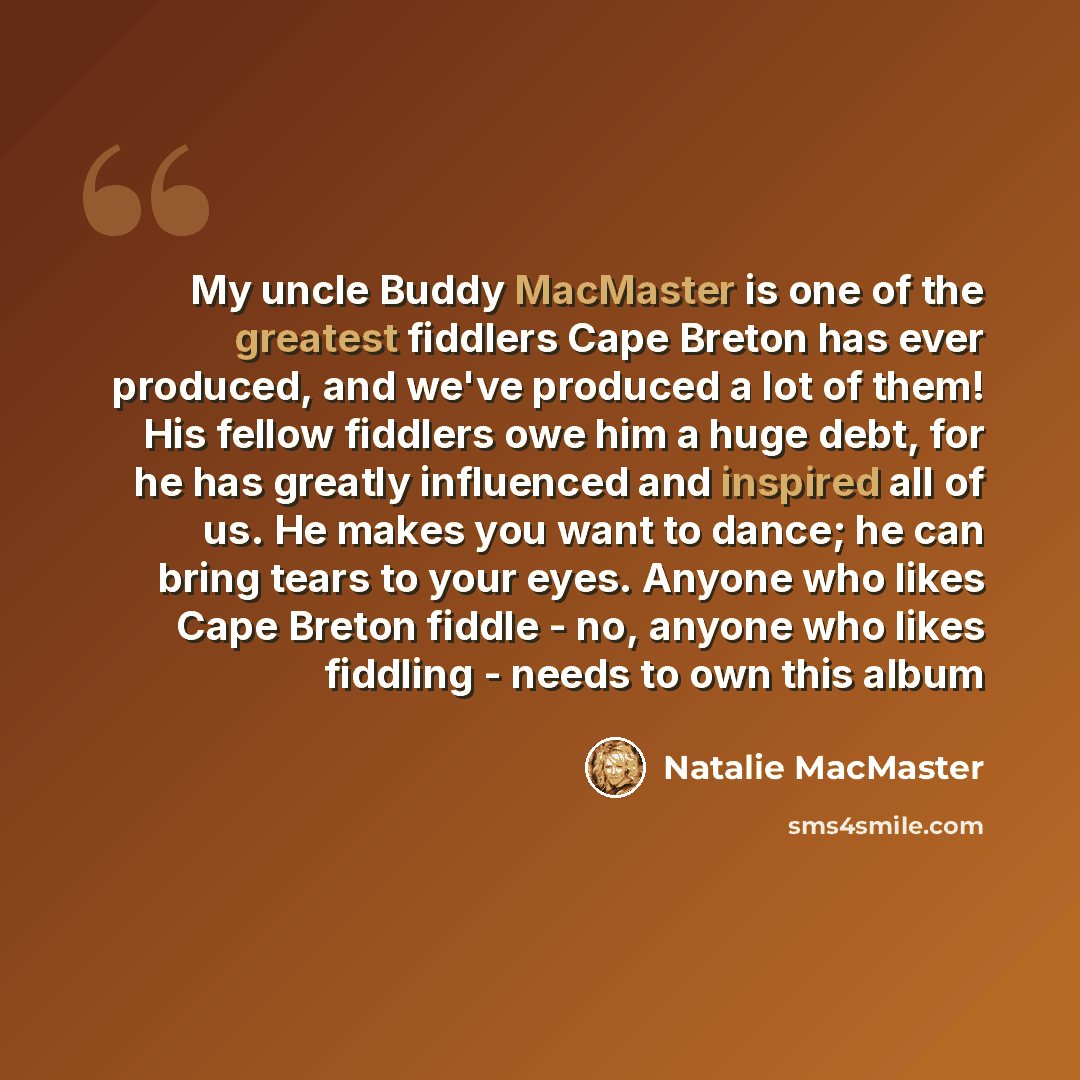 “My uncle Buddy MacMaster is one of the greatest fiddlers Cape Breton has ever produced, and we've produced a lot of them! His fellow fiddlers owe him a huge debt, for he has greatly influenced and inspired all of us. He makes you want to dance; he can bring tears to your eyes. Anyone who likes…” quote by Natalie MacMaster