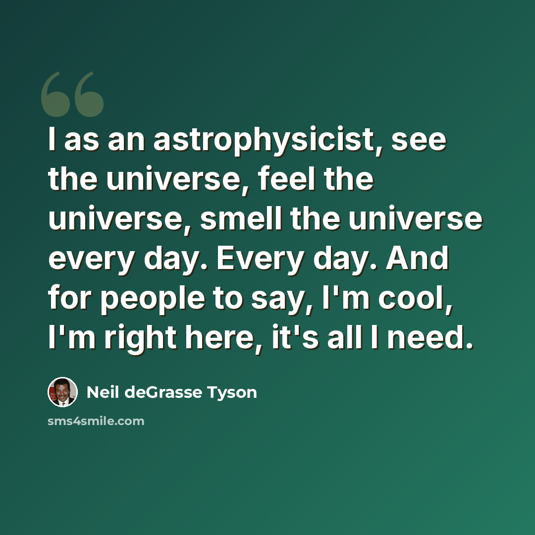 “I as an astrophysicist, see the universe, feel the universe, smell the universe every day. Every day. And for people to say, I'm cool, I'm right here, it's all I need.” quote by Neil deGrasse Tyson