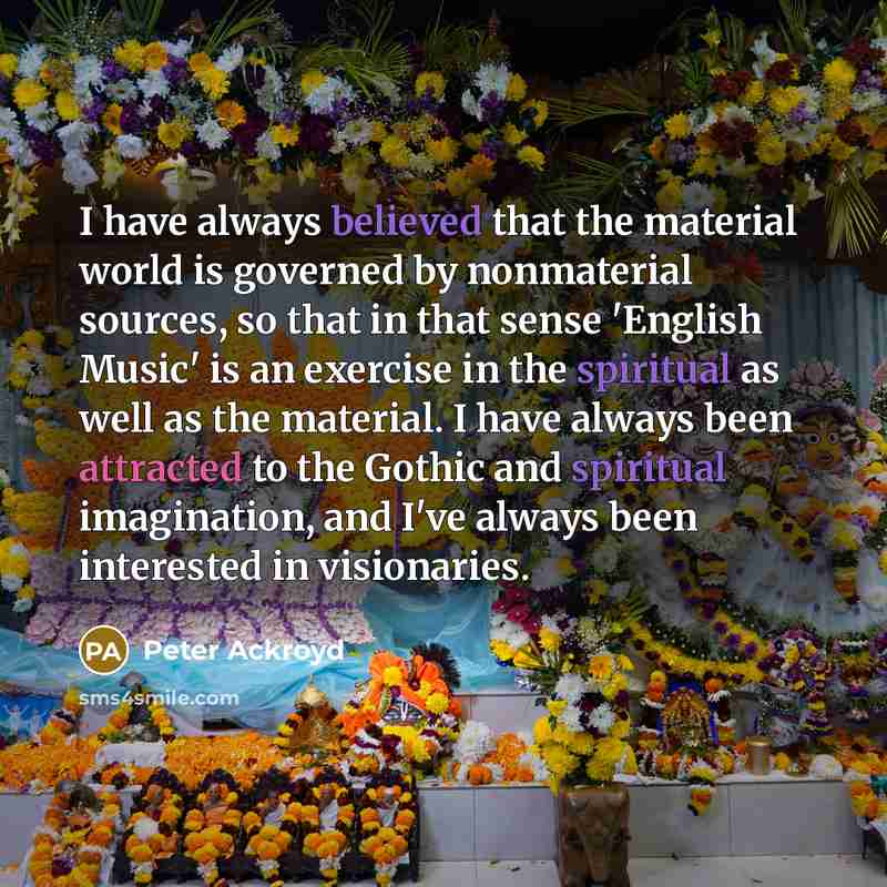 “I have always believed that the material world is governed by nonmaterial sources, so that in that sense 'English Music' is an exercise in the spiritual as well as the material. I have always been attracted to the Gothic and spiritual imagination, and I've always been interested in visionaries.” quote by Peter Ackroyd