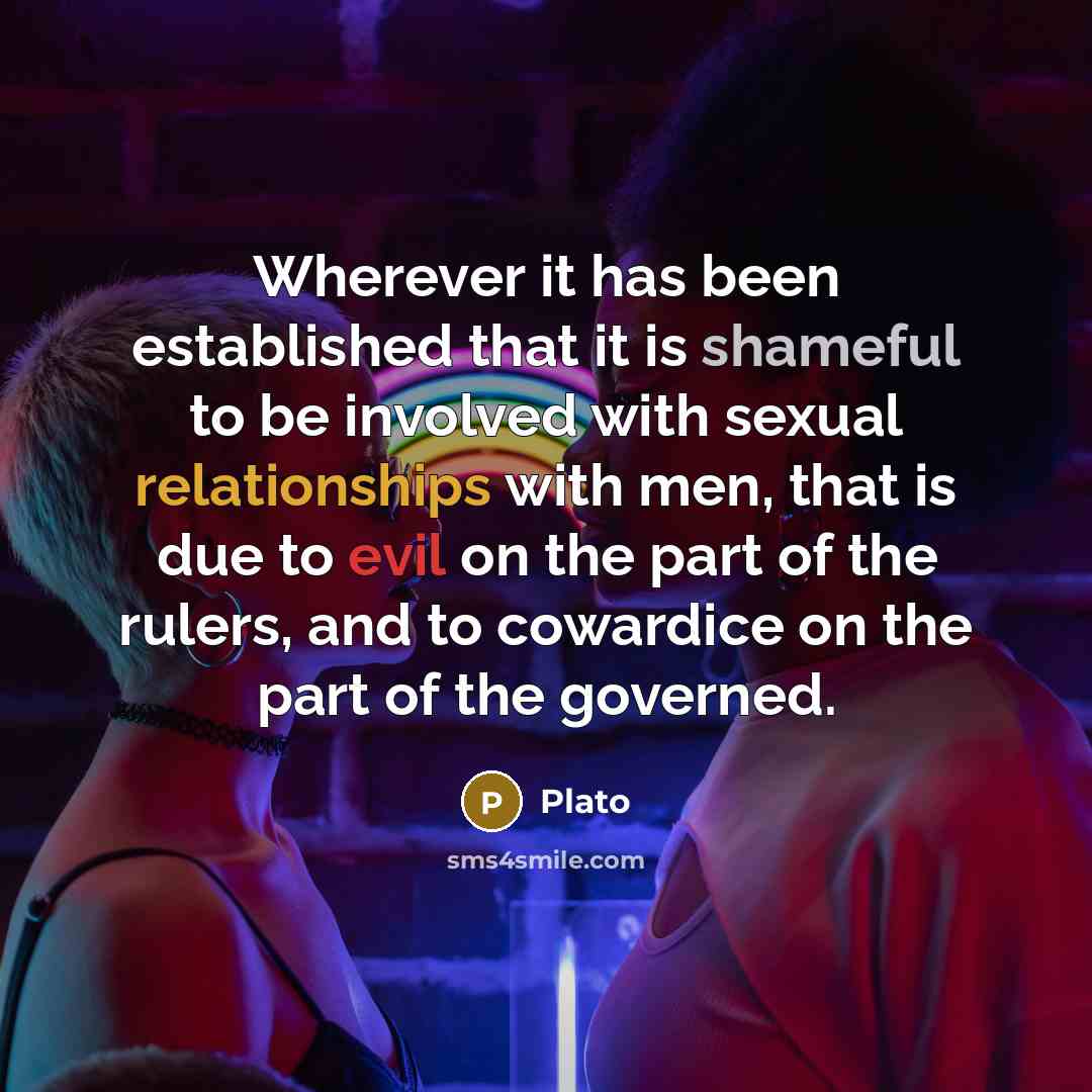 “Wherever it has been established that it is shameful to be involved with sexual relationships with men, that is due to evil on the part of the rulers, and to cowardice on the part of the governed.” quote by Plato