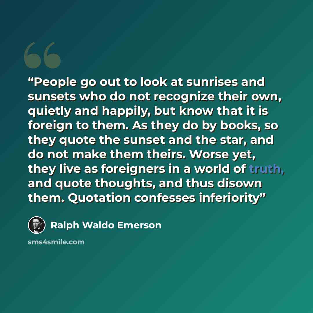 “People go out to look at sunrises and sunsets who do not recognize their own, quietly and happily, but know that it is foreign to them. As they do by books, so they quote the sunset and the star, and do not make them theirs. Worse yet, they live as foreigners in a world of truth, and quote…” quote by Ralph Waldo Emerson