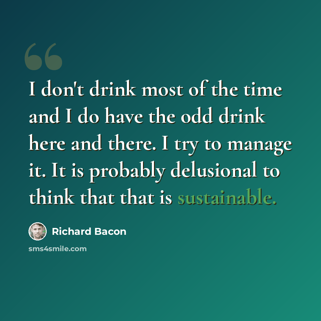 “I don't drink most of the time and I do have the odd drink here and there. I try to manage it. It is probably delusional to think that that is sustainable.” quote by Richard Bacon