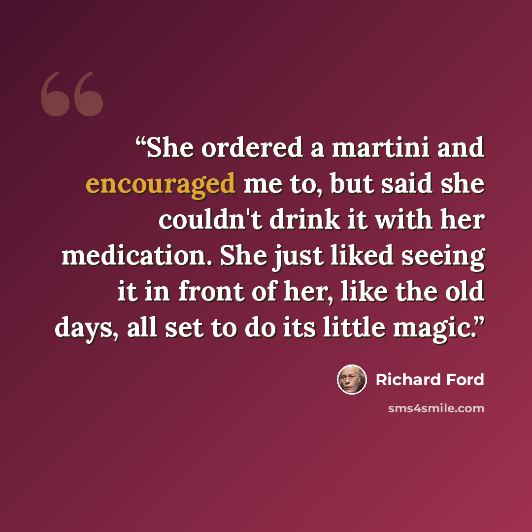 “She ordered a martini and encouraged me to, but said she couldn't drink it with her medication. She just liked seeing it in front of her, like the old days, all set to do its little magic.” quote by Richard Ford