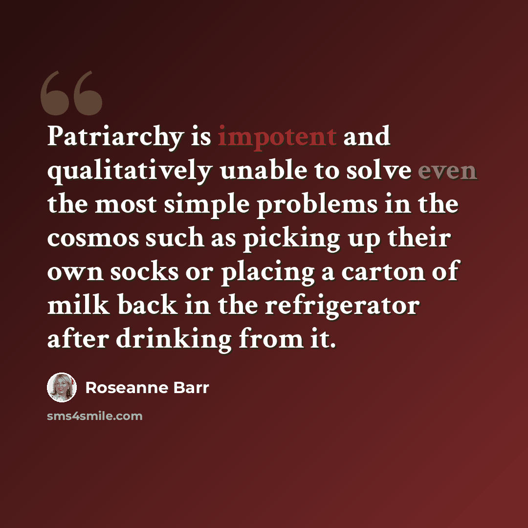 “Patriarchy is impotent and qualitatively unable to solve even the most simple problems in the cosmos such as picking up their own socks or placing a carton of milk back in the refrigerator after drinking from it.” quote by Roseanne Barr