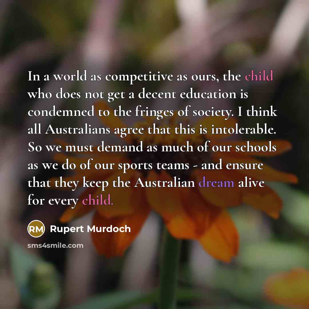 “In a world as competitive as ours, the child who does not get a decent education is condemned to the fringes of society. I think all Australians agree that this is intolerable. So we must demand as much of our schools as we do of our sports teams - and ensure that they keep the Australian dream…” quote by Rupert Murdoch