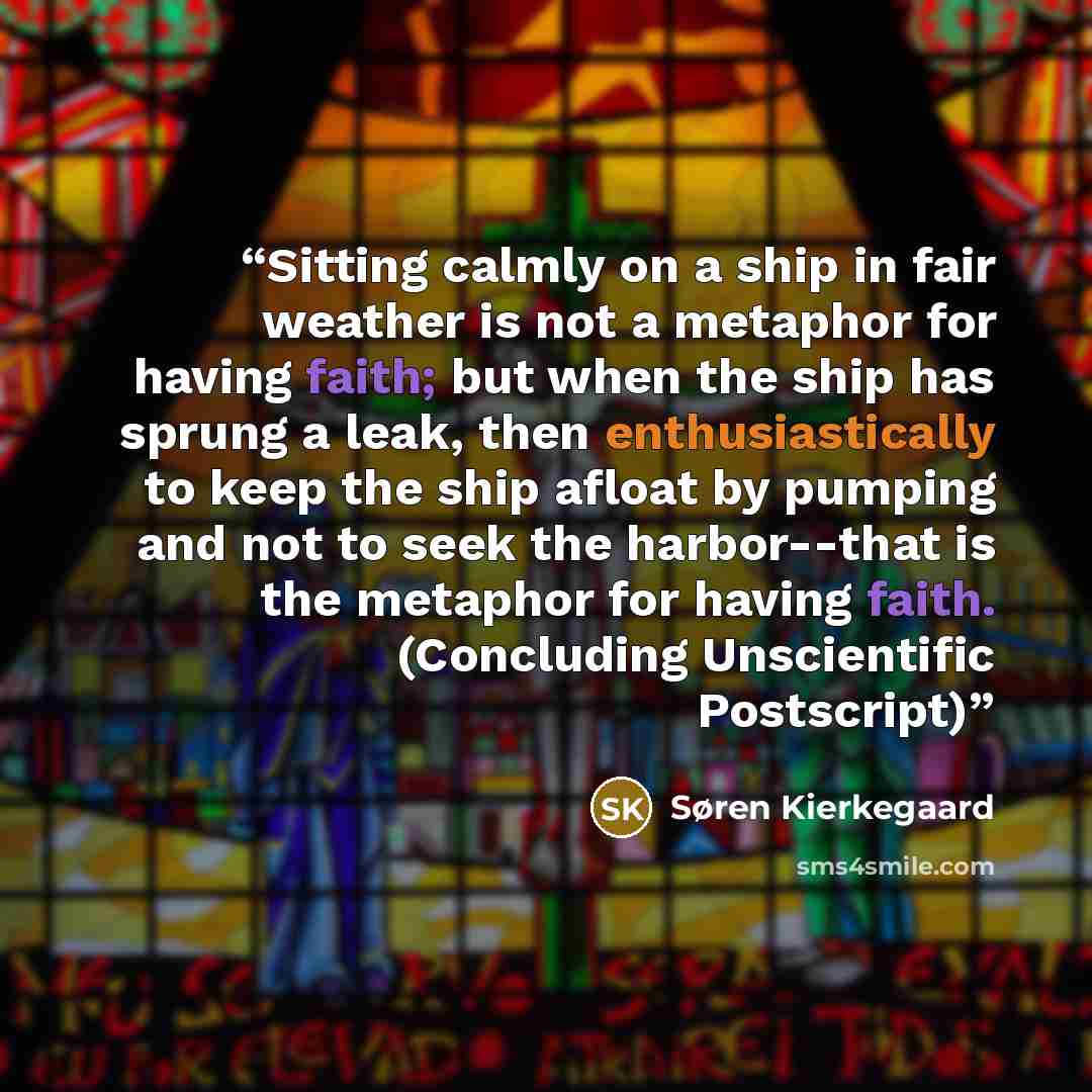 “Sitting calmly on a ship in fair weather is not a metaphor for having faith; but when the ship has sprung a leak, then enthusiastically to keep the ship afloat by pumping and not to seek the harbor--that is the metaphor for having faith. (Concluding Unscientific Postscript)” quote by Søren Kierkegaard