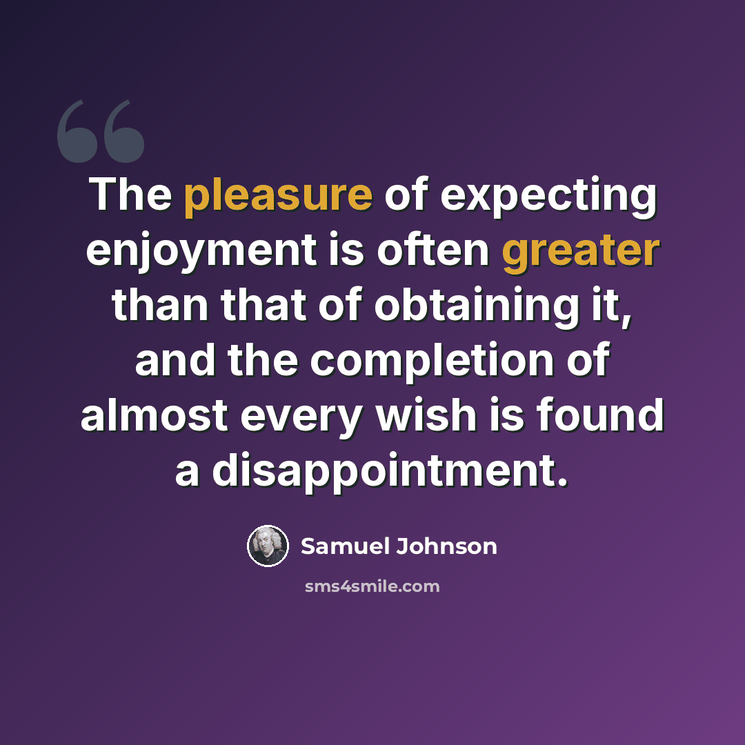“The pleasure of expecting enjoyment is often greater than that of obtaining it, and the completion of almost every wish is found a disappointment.” quote by Samuel Johnson